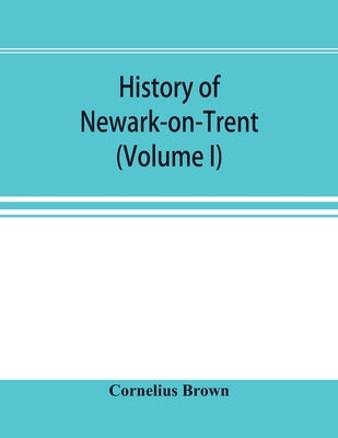 History of Newark-on-Trent; being the life story of an ancient town (Volume I) by Brown, Cornelius