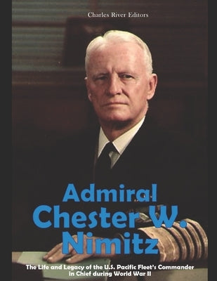 Admiral Chester W. Nimitz: The Life and Legacy of the U.S. Pacific Fleet's Commander in Chief during World War II by Charles River