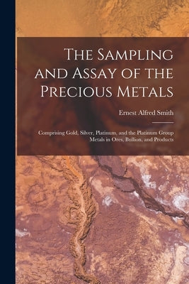 The Sampling and Assay of the Precious Metals: Comprising Gold, Silver, Platinum, and the Platinum Group Metals in Ores, Bullion, and Products by Smith, Ernest Alfred