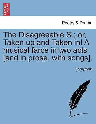 The Disagreeable S.; Or, Taken Up and Taken In! a Musical Farce in Two Acts [and in Prose, with Songs]. by Anonymous