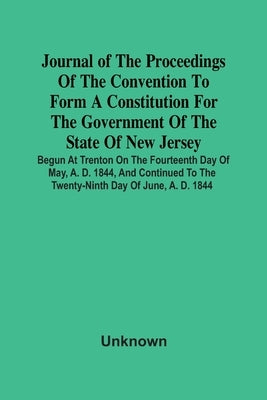 Journal Of The Proceedings Of The Convention To Form A Constitution For The Government Of The State Of New Jersey; Begun At Trenton On The Fourteenth by Unknown