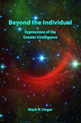 Beyond the Individual: Expressions of the Greater Intelligence by Unger, Mark R.