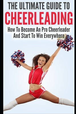 The Ultimate Guide To CheerLeading: How To Become A Pro Cheerleader And Start To Win Everywhere by Lewis, Allison