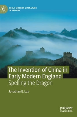 The Invention of China in Early Modern England: Spelling the Dragon by Lux, Jonathan E.