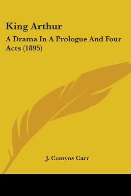 King Arthur: A Drama In A Prologue And Four Acts (1895) by Carr, J. Comyns