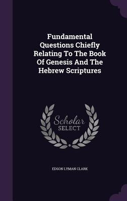 Fundamental Questions Chiefly Relating to the Book of Genesis and the Hebrew Scriptures by Clark, Edson Lyman