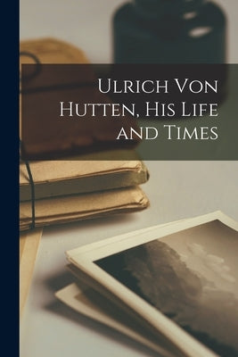 Ulrich Von Hutten, His Life and Times by Anonymous