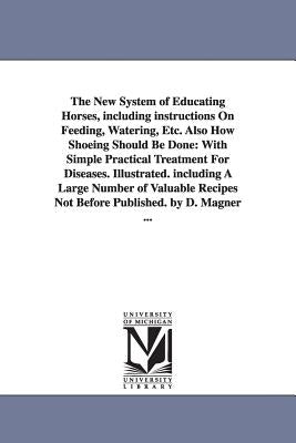 The New System of Educating Horses, Including Instructions on Feeding, Watering, Etc. Also How Shoeing Should Be Done: With Simple Practical Treatment by Magner, Dennis