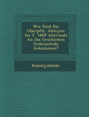 Wie Sind Die Oberpf Lz. Abteyen Im J. 1669 Abermals an Die Geistlichen Ordensst Nde Gekommen? by Anonymous