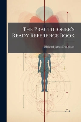 The Practitioner's Ready Reference Book: A Handy Guide in Office and Bedside Practice by Dunglison, Richard James