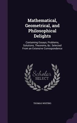 Mathematical, Geometrical, and Philosophical Delights: Containing Essays, Problems, Solutions, Theorems, &c. Selected From an Extensive Correspondence by Whiting, Thomas