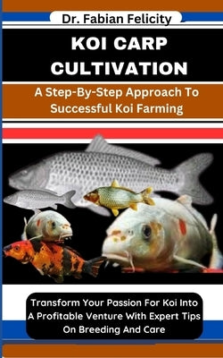 Koi Carp Cultivation: A Step-By-Step Approach To Successful Koi Farming: Transform Your Passion For Koi Into A Profitable Venture With Exper by Felicity, Fabian