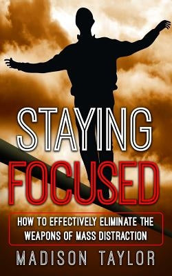 Staying Focused: How To Effectively Eliminate The Weapons Of Mass Distraction by Taylor, Madison