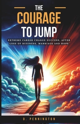 The Courage to Jump: Extreme Career Change Success, After Loss of Business, Marriage and Hope by Pennington, D.
