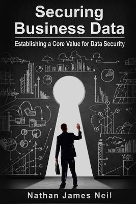Securing Business Data: Establishing a Core Value for Data Security by Neil, Nathan James