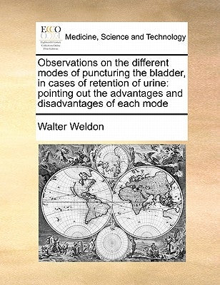 Observations on the Different Modes of Puncturing the Bladder, in Cases of Retention of Urine: Pointing Out the Advantages and Disadvantages of Each M by Weldon, Walter