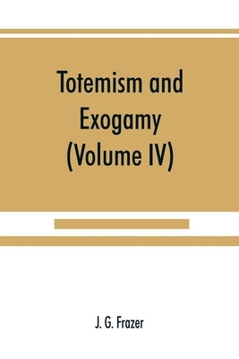 Totemism and exogamy, a treatise on certain early forms of superstition and society (Volume IV) by G. Frazer, J.
