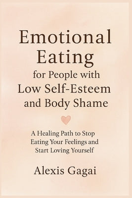 Emotional Eating for People with Low Self-Esteem and Body Shame: A Healing Path to Stop Eating Your Feelings and Start Loving Yourself by Gagai, Alexis