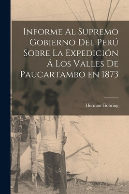 Informe al Supremo Gobierno del Perú Sobre la Expedición á los Valles de Paucartambo en 1873 by Göhring, Herman