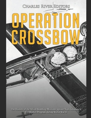 Operation Crossbow: The History of the Allied Bombing Missions against Nazi Germany's V-2 Rocket Program during World War II by Charles River