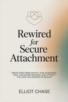 Rewired for Secure Attachment: Break Free From Anxiety and Avoidance, Heal Childhood Wounds, and Attract the Love You Deserve in 30 Days by Chase, Elliot