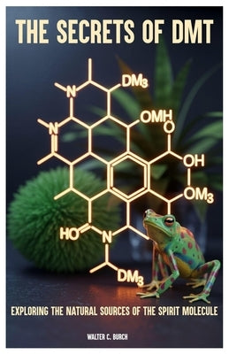 The Secrets of DMT: Exploring the Natural Sources of the Spirit Molecule by Burch, Walter C.