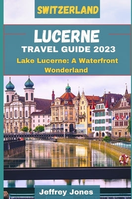 Lucerne Travel Guide 2023: Lake Lucerne: A Waterfront Wonderland by Jones, Jeffrey