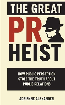 The Great PR Heist: How Public Perception Stole the Truth About Public Relations: How Public Perception Stole the Truth About Public Relations by Alexander, Adrienne