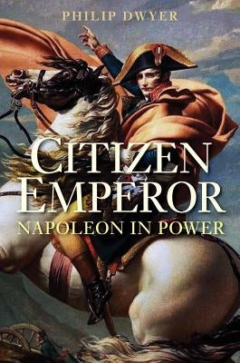Citizen Emperor: Napoleon in Power by Dwyer, Philip