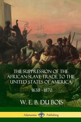 The Suppression of the African Slave-Trade to the United States of America, 1638 - 1870 by Du Bois, W. E. B.