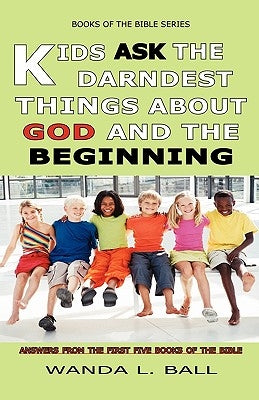 Kids Ask The Darndest Things About God And The Beginning: Answers From The First Five Books Of The Bible by Ball, Wanda L.