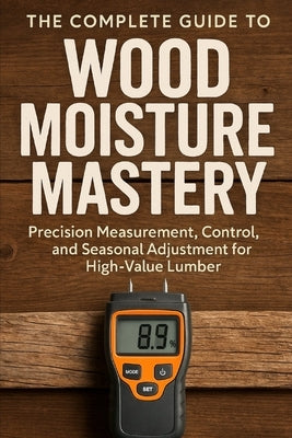 The Complete Guide to Wood Moisture Mastery: Precision Measurement, Control, and Seasonal Adjustment for High-Value Lumber: A Comprehensive Guide by Schwartz, Alice