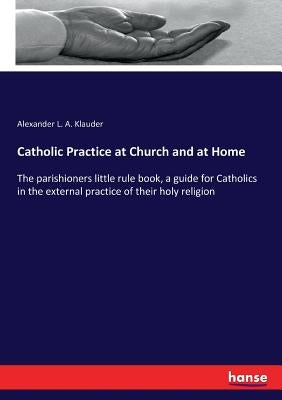 Catholic Practice at Church and at Home: The parishioners little rule book, a guide for Catholics in the external practice of their holy religion by Klauder, Alexander L. a.