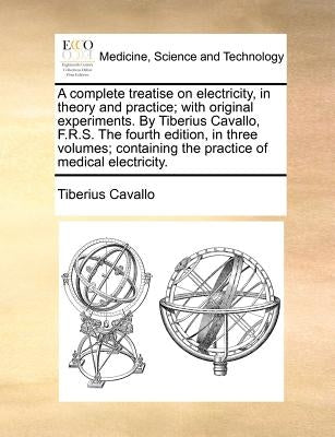 A complete treatise on electricity, in theory and practice; with original experiments. By Tiberius Cavallo, F.R.S. The fourth edition, in three volume by Cavallo, Tiberius