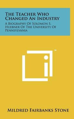 The Teacher Who Changed An Industry: A Biography Of Solomon S. Huebner Of The University Of Pennsylvania by Stone, Mildred Fairbanks