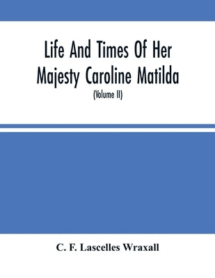 Life And Times Of Her Majesty Caroline Matilda, Queen Of Denmark And Norway, And Sister Of H. M. George Iii Of England, From Family Documents And Priv by F. Lascelles Wraxall, C.