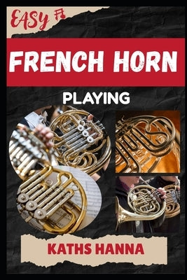 Easy French Horn Playing: Music Lessons, Performance Skills, Teaching Methods, Sight-Reading, Breathing Control, Recording Tips, and Proven Strategies by Hanna, Kaths