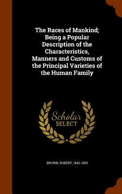 The Races of Mankind; Being a Popular Description of the Characteristics, Manners and Customs of the Principal Varieties of the Human Family by Brown, Robert