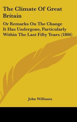 The Climate Of Great Britain: Or Remarks On The Change It Has Undergone, Particularly Within The Last Fifty Years (1806) by Williams, John