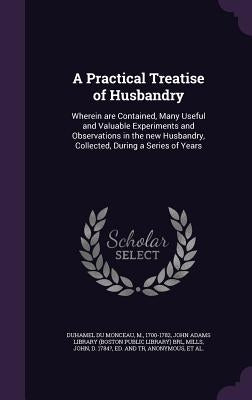 A Practical Treatise of Husbandry: Wherein are Contained, Many Useful and Valuable Experiments and Observations in the new Husbandry, Collected, Durin by Duhamel Du Monceau, M.