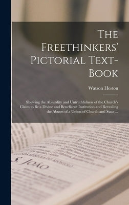 The Freethinkers' Pictorial Text-book: Showing the Absurdity and Untruthfulness of the Church's Claim to Be a Divine and Beneficent Institution and Re by Heston, Watson
