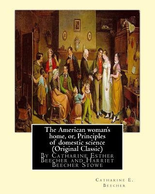 The American woman's home, or, Principles of domestic science (Original Classic): being a guide to the formation and maintenance of economical, health by Stowe, Harriet Beecher