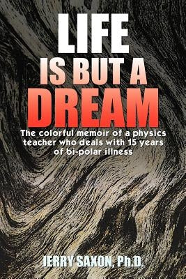 Life Is But a Dream: The Colorful Memoir of a Physics Teacher Who Deals with 15 Years of Bi-Polar Illness by Saxon Ph. D., Jerry