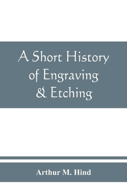 A short history of engraving & etching for the use of collectors and students, with full bibliography, classified list and index of engravers by M. Hind, Arthur