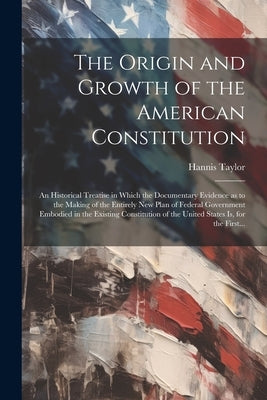 The Origin and Growth of the American Constitution; an Historical Treatise in Which the Documentary Evidence as to the Making of the Entirely New Plan by Taylor, Hannis 1851-1922