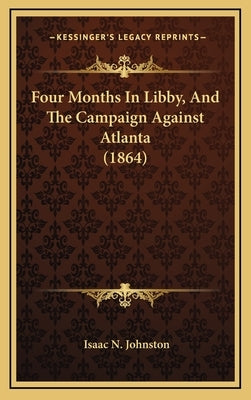 Four Months In Libby, And The Campaign Against Atlanta (1864) by Johnston, Isaac N.