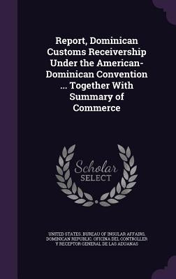 Report, Dominican Customs Receivership Under the American-Dominican Convention ... Together With Summary of Commerce by United States Bureau of Insular Affairs