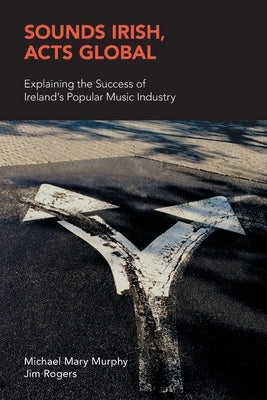 Sounds Irish, Acts Global: Explaining the Success of Ireland's Popular Music Industry by Murphy, Michael Mary