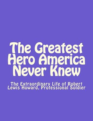 The Greatest Hero America Never Knew: The Extraordinary Life of Robert Lewis Howard, Professional Soldier by Smith Esq, Thomas Dale