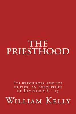 The Priesthood: Its privileges and its duties: an exposition of Leviticus 8 - 15 by Kelly, William